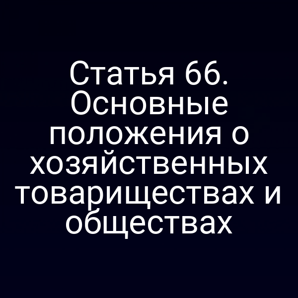 Статья 66. Основные положения о хозяйственных товариществах и обществах
