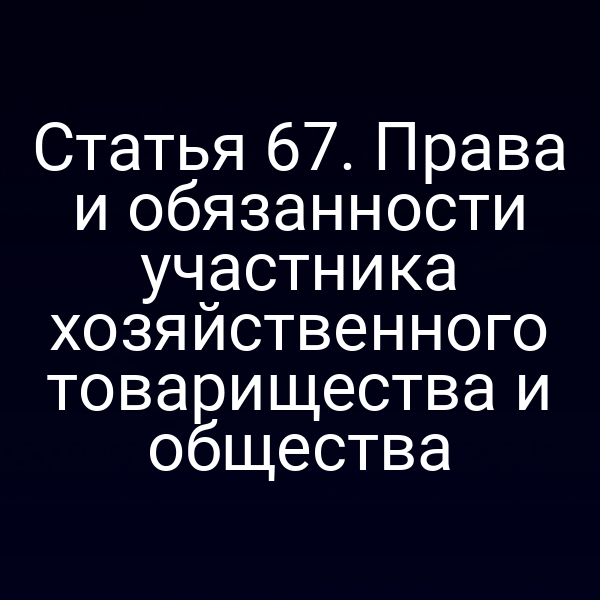 Статья 67. Права и обязанности участника хозяйственного товарищества и общества