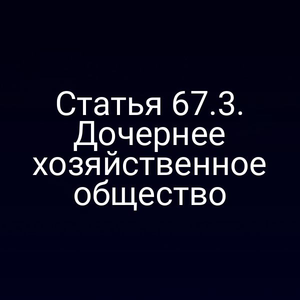 Статья 67.3. Дочернее хозяйственное общество