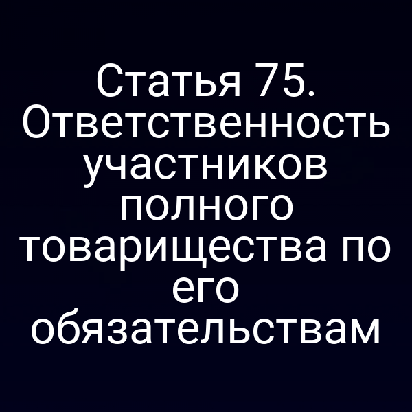Статья 75. Ответственность участников полного товарищества по его обязательствам