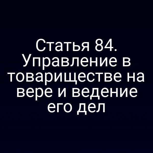 Статья 84. Управление в товариществе на вере и ведение его дел