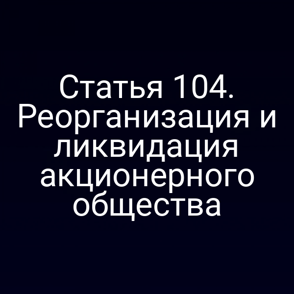 Статья 104. Реорганизация и ликвидация акционерного общества