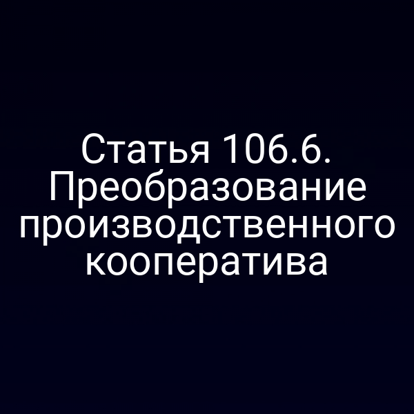 Статья 106.6. Преобразование производственного кооператива