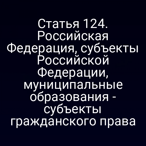 Статья 124. Российская Федерация, субъекты Российской Федерации, муниципальные образования - субъекты гражданского права