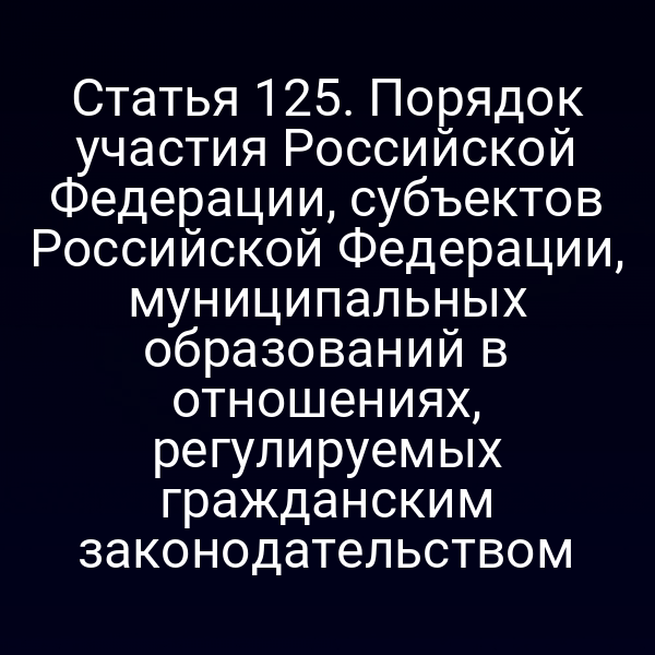 Статья 125. Порядок участия Российской Федерации, субъектов Российской Федерации, муниципальных образований в отношениях, регулируемых гражданским законодательством