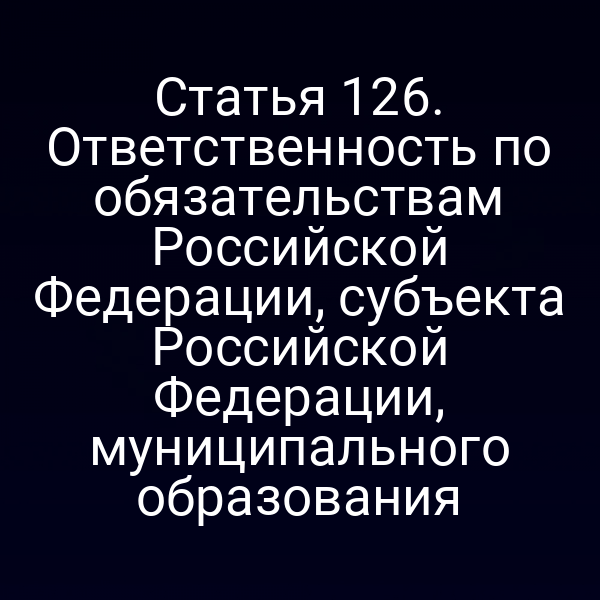 Статья 126. Ответственность по обязательствам Российской Федерации, субъекта Российской Федерации, муниципального образования