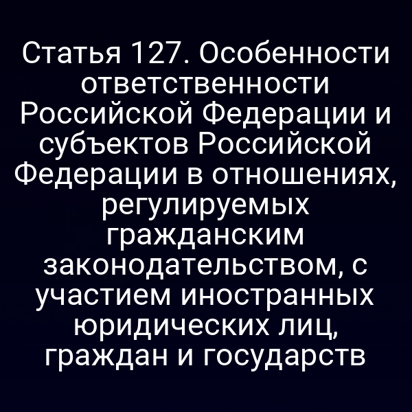 Статья 127. Особенности ответственности Российской Федерации и субъектов Российской Федерации в отношениях, регулируемых гражданским законодательством, с участием иностранных юридических лиц, граждан и государств