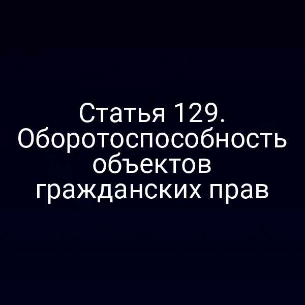 Статья 129. Оборотоспособность объектов гражданских прав