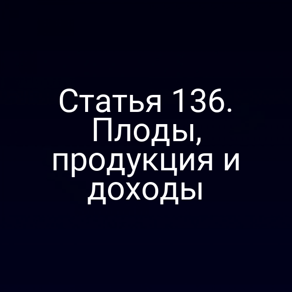 Статья 136. Плоды, продукция и доходы