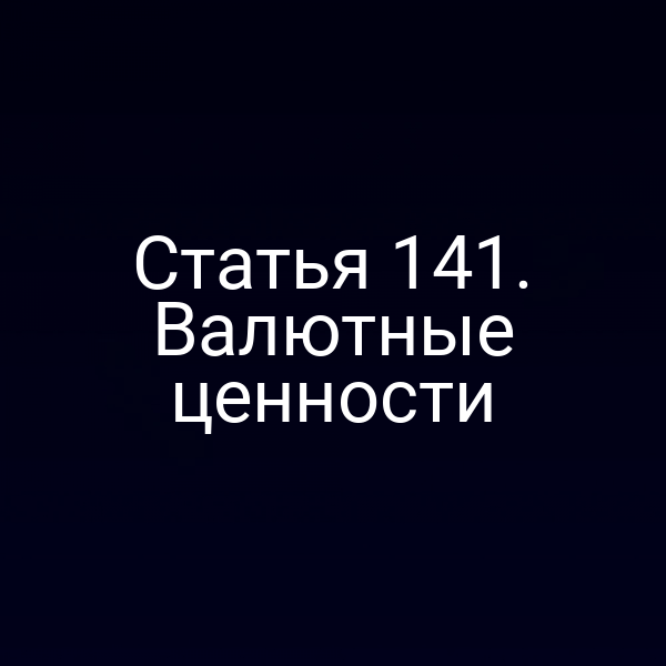 Статья 141. Валютные ценности