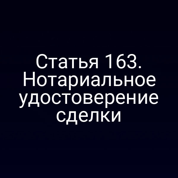 Статья 163. Нотариальное удостоверение сделки