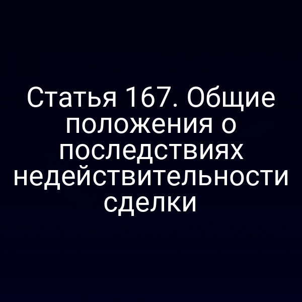 Статья 167. Общие положения о последствиях недействительности сделки