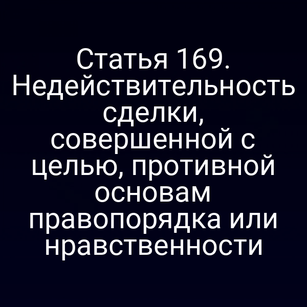 Статья 169. Недействительность сделки, совершенной с целью, противной основам правопорядка или нравственности