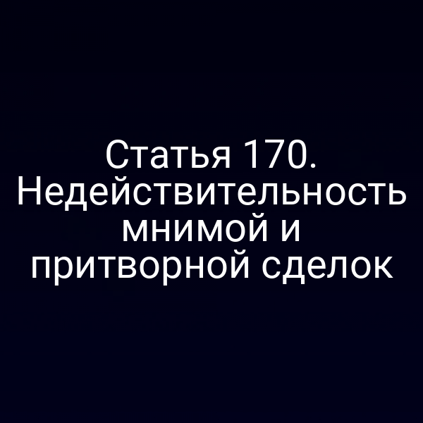 Статья 170. Недействительность мнимой и притворной сделок