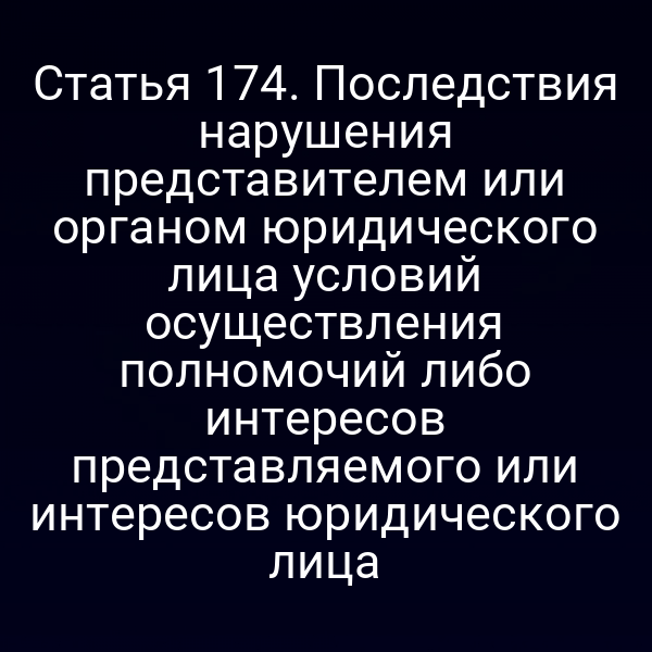 Статья 174. Последствия нарушения представителем или органом юридического лица условий осуществления полномочий либо интересов представляемого или интересов юридического лица