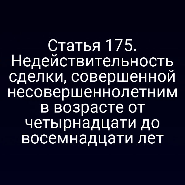 Статья 175. Недействительность сделки, совершенной несовершеннолетним в возрасте от четырнадцати до восемнадцати лет