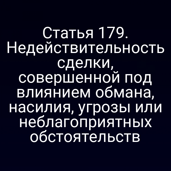 Статья 179. Недействительность сделки, совершенной под влиянием обмана, насилия, угрозы или неблагоприятных обстоятельств