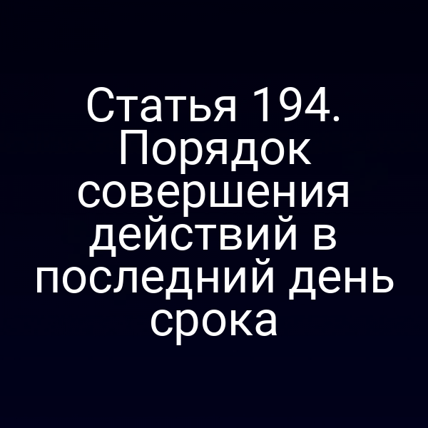 Статья 194. Порядок совершения действий в последний день срока