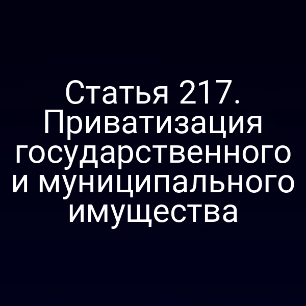 Статья 217. Приватизация государственного и муниципального имущества