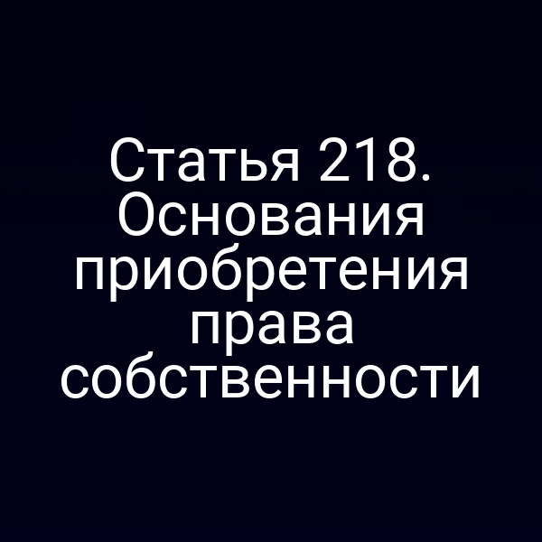Статья 218. Основания приобретения права собственности