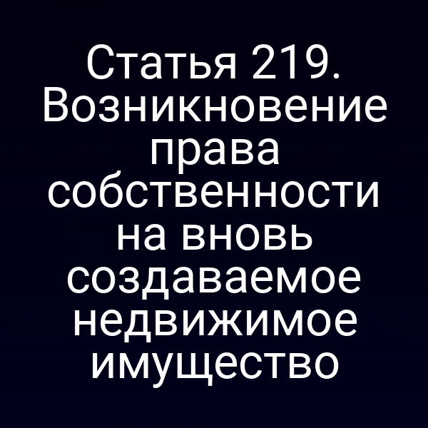 Статья 219. Возникновение права собственности на вновь создаваемое недвижимое имущество