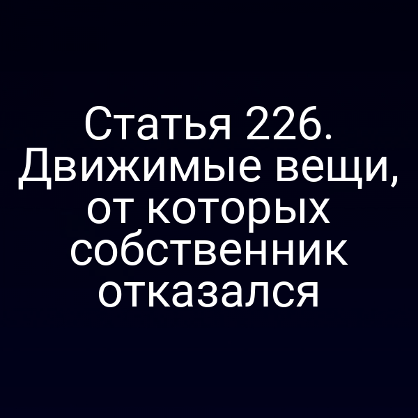 Статья 226. Движимые вещи, от которых собственник отказался