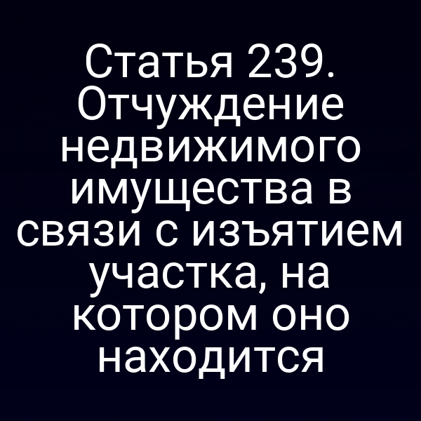Статья 239. Отчуждение недвижимого имущества в связи с изъятием участка, на котором оно находится