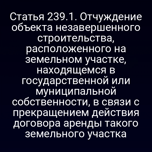 Статья 239.1. Отчуждение объекта незавершенного строительства, расположенного на земельном участке, находящемся в государственной или муниципальной собственности, в связи с прекращением действия договора аренды такого земельного участка