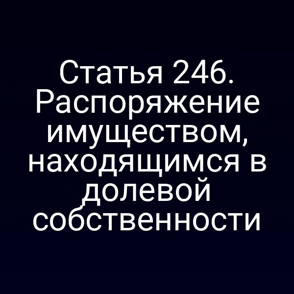 Статья 246. Распоряжение имуществом, находящимся в долевой собственности