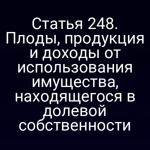 Статья 248. Плоды, продукция и доходы от использования имущества, находящегося в долевой собственности