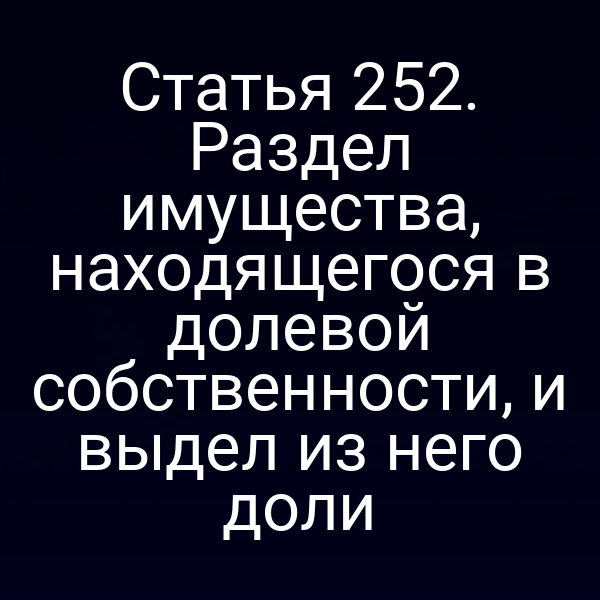 Статья 252. Раздел имущества, находящегося в долевой собственности, и выдел из него доли