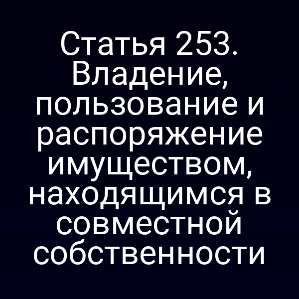 Статья 253. Владение, пользование и распоряжение имуществом, находящимся в совместной собственности