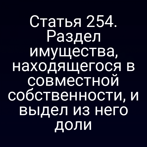 Статья 254. Раздел имущества, находящегося в совместной собственности, и выдел из него доли