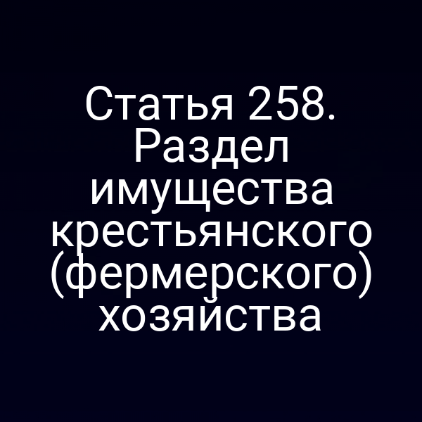 Статья 258. Раздел имущества крестьянского (фермерского) хозяйства
