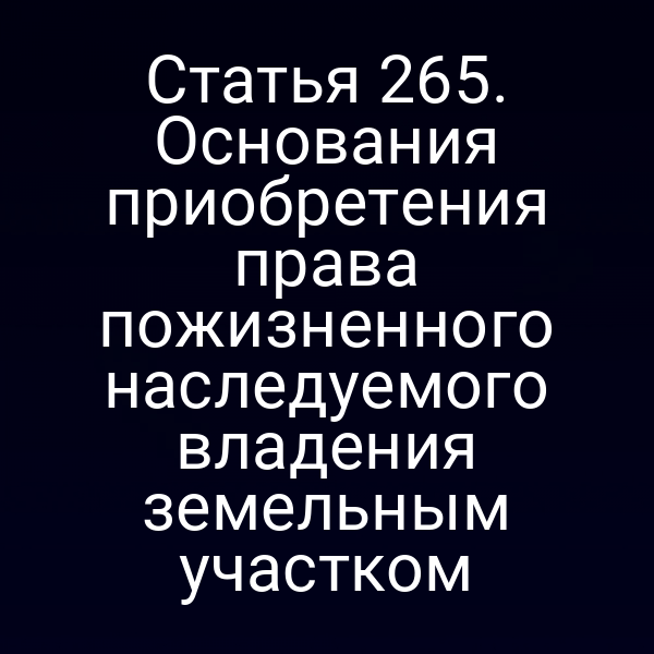 Статья 265. Основания приобретения права пожизненного наследуемого владения земельным участком