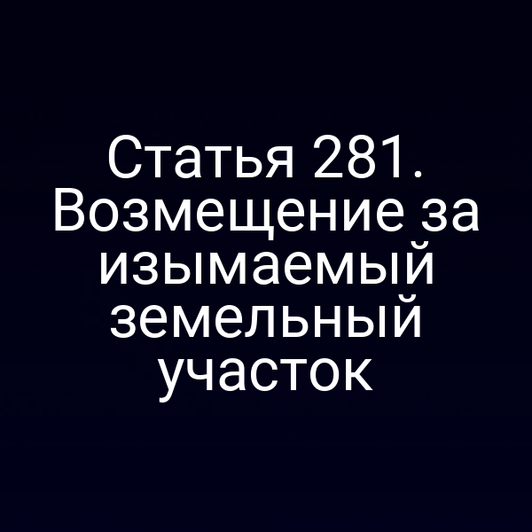 Статья 281. Возмещение за изымаемый земельный участок