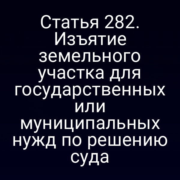 Статья 282. Изъятие земельного участка для государственных или муниципальных нужд по решению суда
