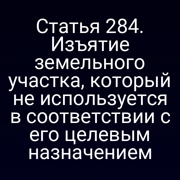Статья 284. Изъятие земельного участка, который не используется в соответствии с его целевым назначением