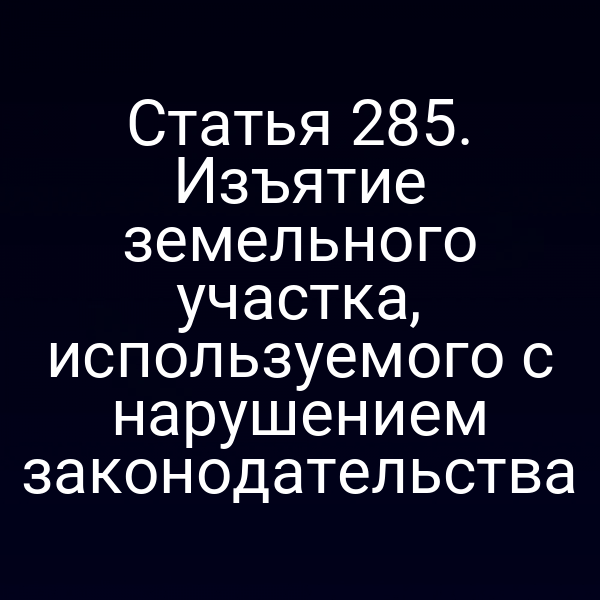 Статья 285. Изъятие земельного участка, используемого с нарушением законодательства