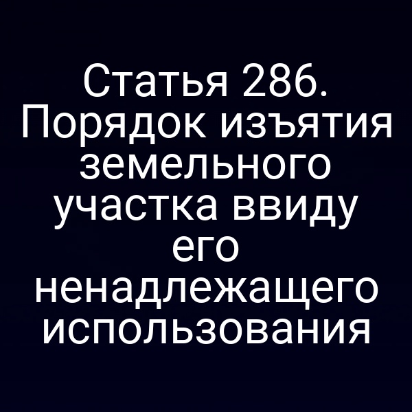 Статья 286. Порядок изъятия земельного участка ввиду его ненадлежащего использования