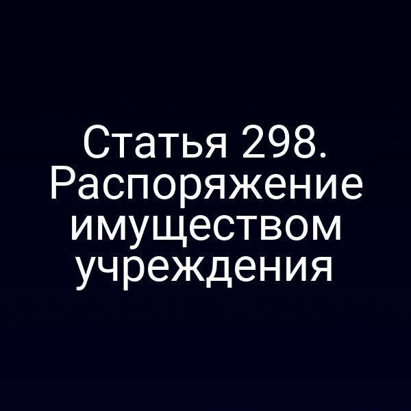 Статья 298. Распоряжение имуществом учреждения