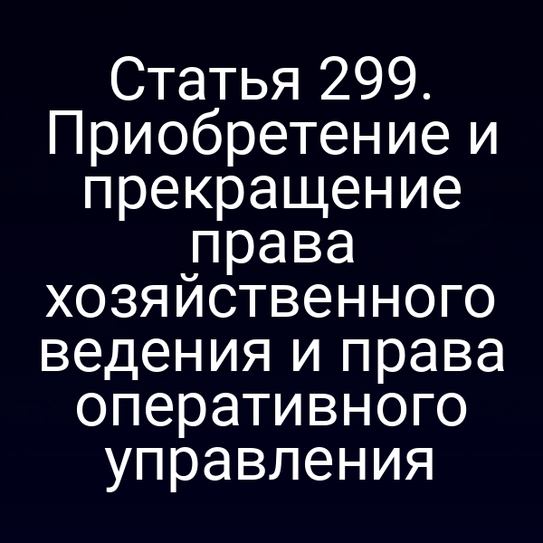 Статья 299. Приобретение и прекращение права хозяйственного ведения и права оперативного управления