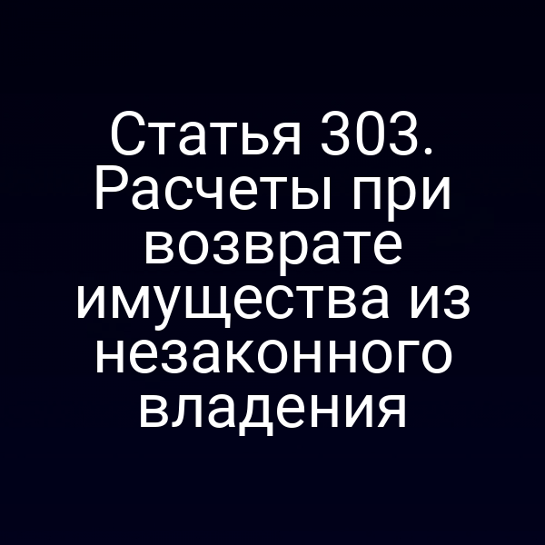 Статья 303. Расчеты при возврате имущества из незаконного владения