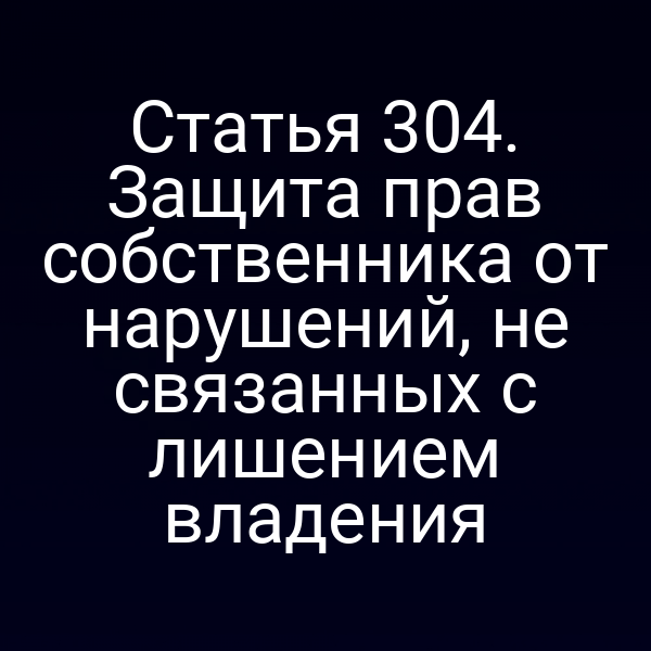 Статья 304. Защита прав собственника от нарушений, не связанных с лишением владения