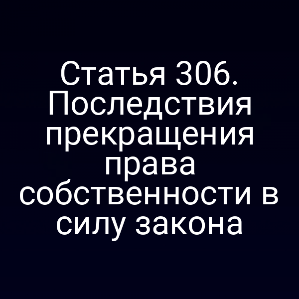 Статья 306. Последствия прекращения права собственности в силу закона