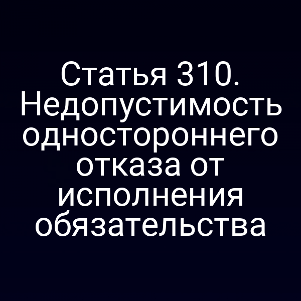Статья 310. Недопустимость одностороннего отказа от исполнения обязательства