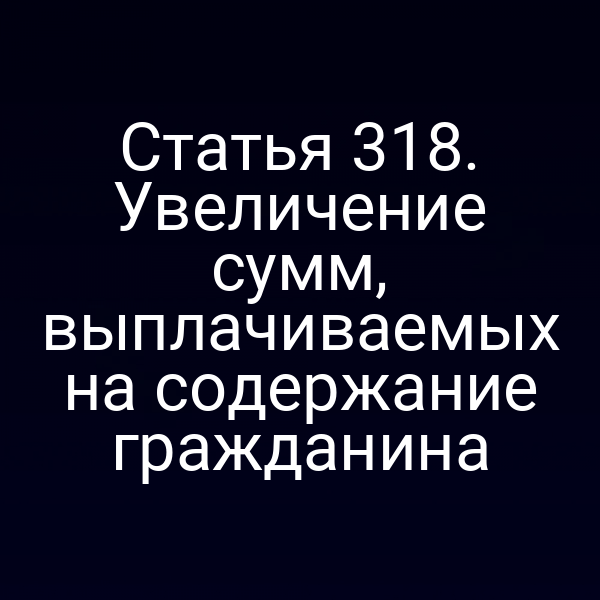Статья 318. Увеличение сумм, выплачиваемых на содержание гражданина