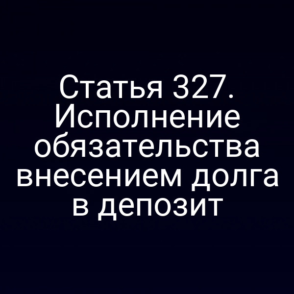 Статья 327. Исполнение обязательства внесением долга в депозит