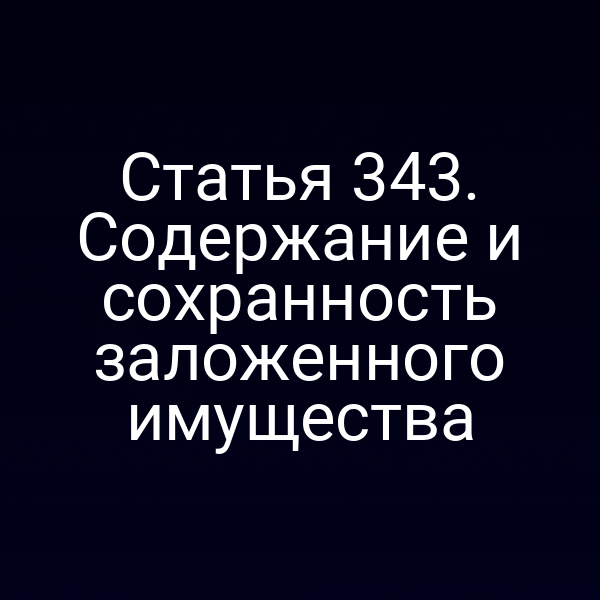 Статья 343. Содержание и сохранность заложенного имущества