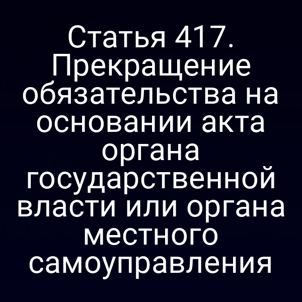 Статья 417. Прекращение обязательства на основании акта органа государственной власти или органа местного самоуправления